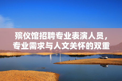殡仪馆招聘专业表演人员，专业需求与人文关怀的双重考量