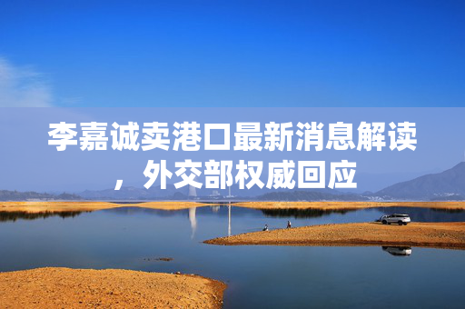李嘉诚卖港口最新消息解读，外交部权威回应
