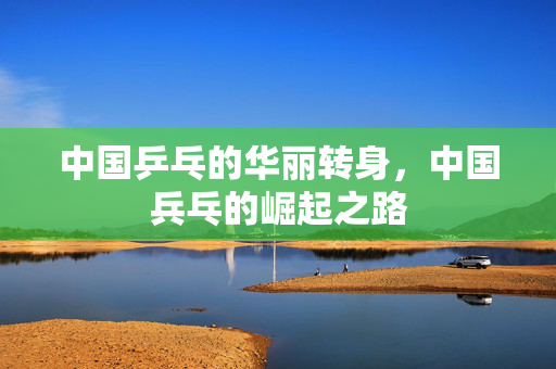 中国乒乓的华丽转身，中国兵乓的崛起之路