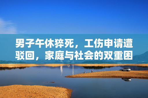 男子午休猝死，工伤申请遭驳回，家庭与社会的双重困境