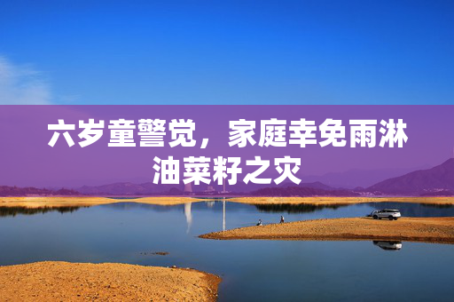六岁童警觉，家庭幸免雨淋油菜籽之灾