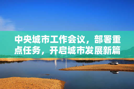 中央城市工作会议，部署重点任务，开启城市发展新篇章