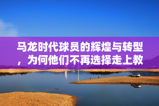 马龙时代球员的辉煌与转型，为何他们不再选择走上教练之路？