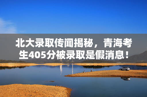 北大录取传闻揭秘，青海考生405分被录取是假消息！