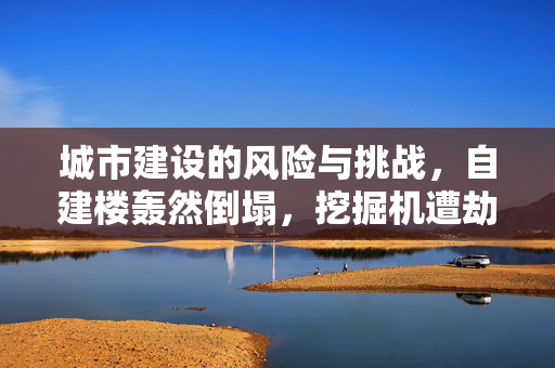城市建设的风险与挑战，自建楼轰然倒塌，挖掘机遭劫难
