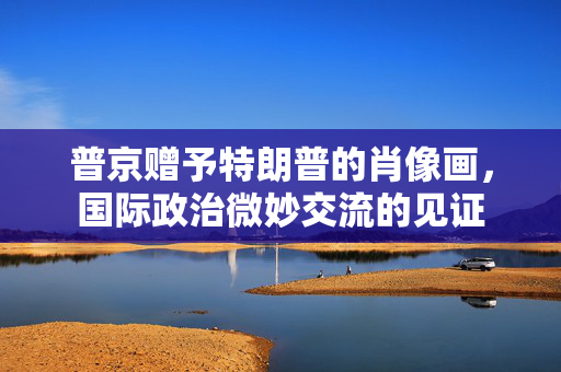 普京赠予特朗普的肖像画，国际政治微妙交流的见证