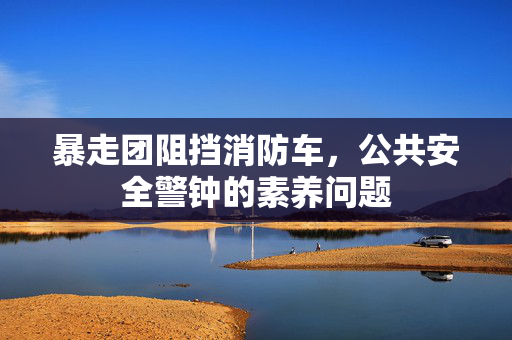 暴走团阻挡消防车，公共安全警钟的素养问题