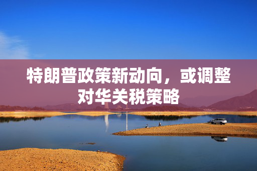 特朗普政策新动向，或调整对华关税策略
