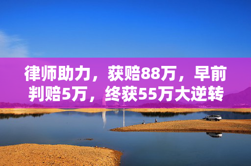 律师助力，获赔88万，早前判赔5万，终获55万大逆转