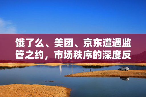饿了么、美团、京东遭遇监管之约，市场秩序的深度反思