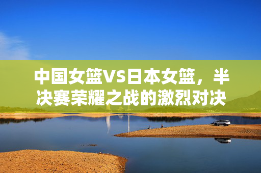 中国女篮VS日本女篮，半决赛荣耀之战的激烈对决