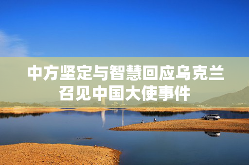 中方坚定与智慧回应乌克兰召见中国大使事件