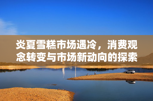 炎夏雪糕市场遇冷，消费观念转变与市场新动向的探索