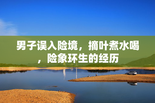 男子误入险境，摘叶煮水喝，险象环生的经历