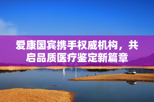 爱康国宾携手权威机构，共启品质医疗鉴定新篇章