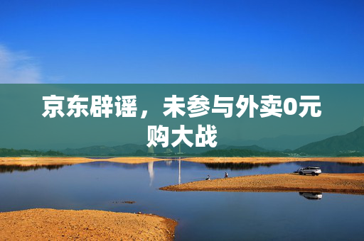 京东辟谣，未参与外卖0元购大战