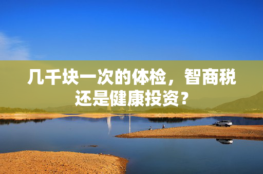 几千块一次的体检，智商税还是健康投资？