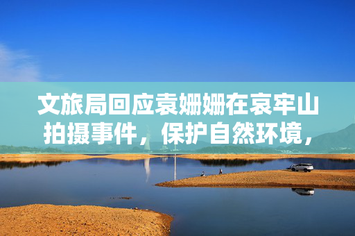 文旅局回应袁姗姗在哀牢山拍摄事件，保护自然环境，规范文化旅游活动