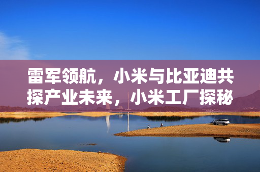 雷军领航，小米与比亚迪共探产业未来，小米工厂探秘之旅