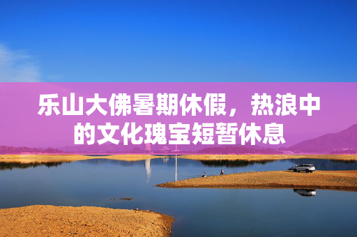 乐山大佛暑期休假，热浪中的文化瑰宝短暂休息