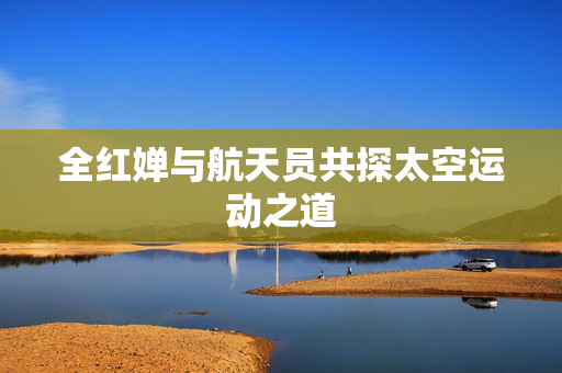 全红婵与航天员共探太空运动之道