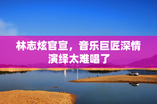 林志炫官宣，音乐巨匠深情演绎太难唱了
