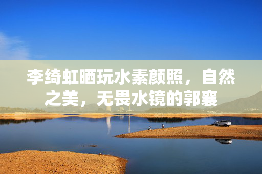 李绮虹晒玩水素颜照，自然之美，无畏水镜的郭襄