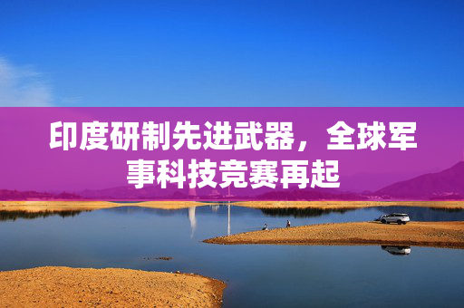 印度研制先进武器，全球军事科技竞赛再起