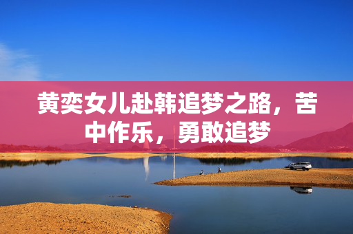 黄奕女儿赴韩追梦之路，苦中作乐，勇敢追梦