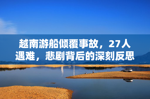 越南游船倾覆事故，27人遇难，悲剧背后的深刻反思