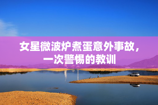 女星微波炉煮蛋意外事故，一次警惕的教训