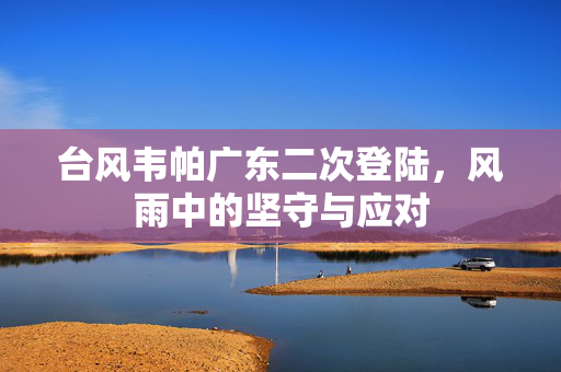 台风韦帕广东二次登陆，风雨中的坚守与应对