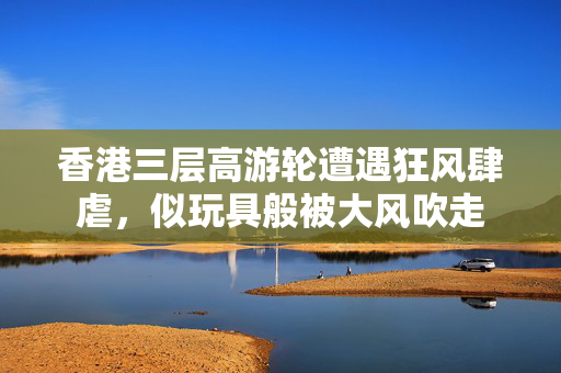 香港三层高游轮遭遇狂风肆虐，似玩具般被大风吹走