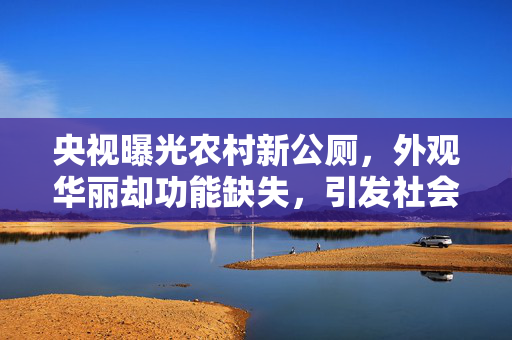 央视曝光农村新公厕，外观华丽却功能缺失，引发社会关注