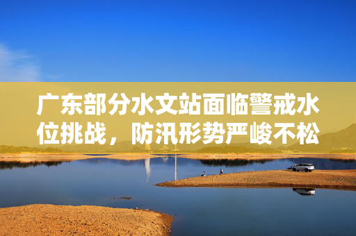 广东部分水文站面临警戒水位挑战，防汛形势严峻不松懈
