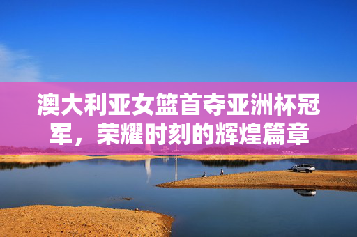 澳大利亚女篮首夺亚洲杯冠军，荣耀时刻的辉煌篇章