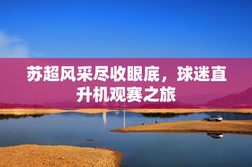 苏超风采尽收眼底，球迷直升机观赛之旅