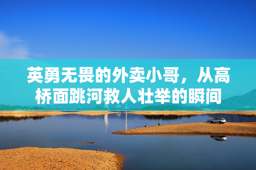 英勇无畏的外卖小哥，从高桥面跳河救人壮举的瞬间