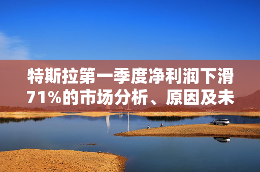 特斯拉第一季度净利润下滑71%的市场分析、原因及未来展望