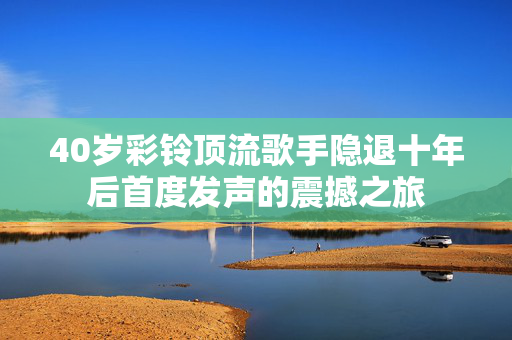 40岁彩铃顶流歌手隐退十年后首度发声的震撼之旅