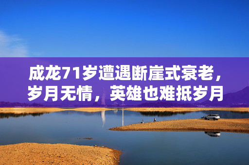 成龙71岁遭遇断崖式衰老，岁月无情，英雄也难抵岁月之痕