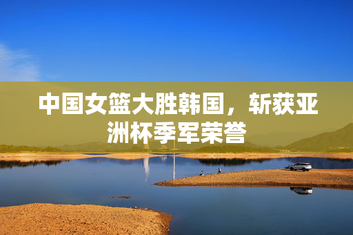 中国女篮大胜韩国，斩获亚洲杯季军荣誉
