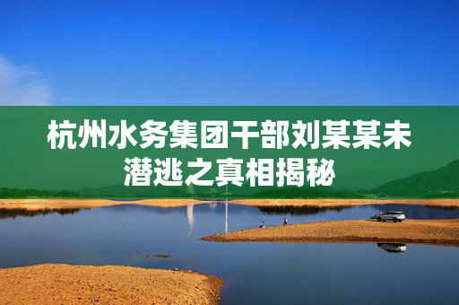 杭州水务集团干部刘某某未潜逃之真相揭秘