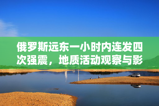 俄罗斯远东一小时内连发四次强震，地质活动观察与影响分析