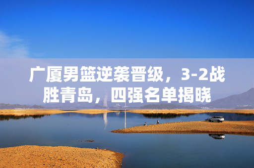 广厦男篮逆袭晋级，3-2战胜青岛，四强名单揭晓