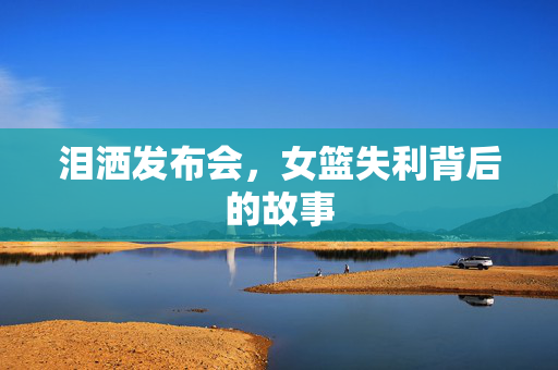 泪洒发布会，女篮失利背后的故事