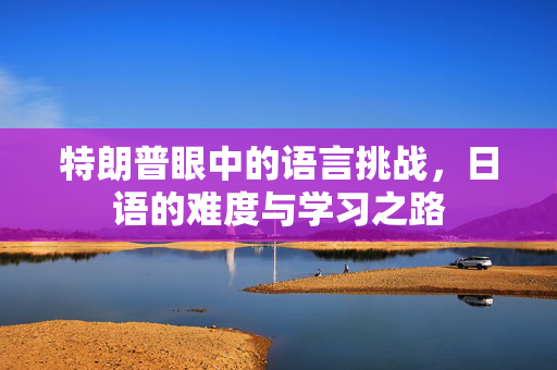 特朗普眼中的语言挑战，日语的难度与学习之路