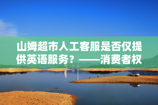 山姆超市人工客服是否仅提供英语服务？——消费者权益的深度反思