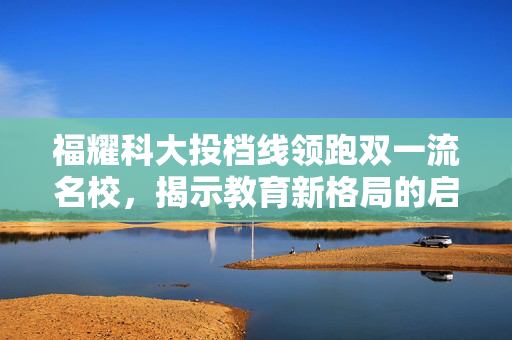 福耀科大投档线领跑双一流名校，揭示教育新格局的启示