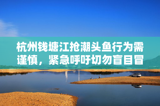 杭州钱塘江抢潮头鱼行为需谨慎，紧急呼吁切勿盲目冒险
